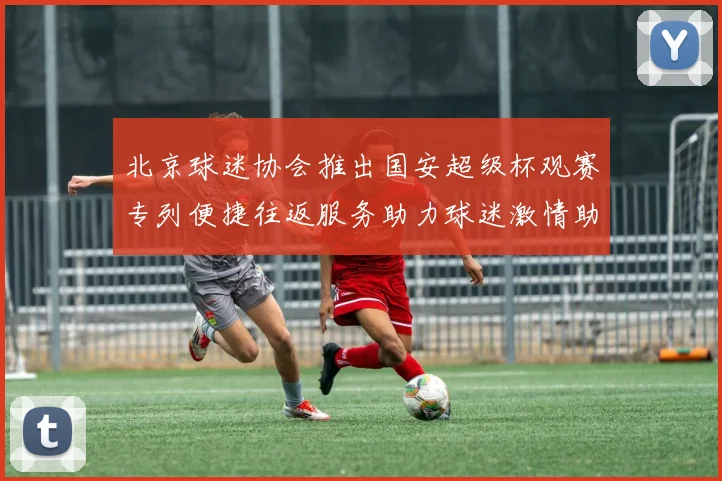 北京球迷协会推出国安超级杯观赛专列便捷往返服务助力球迷激情助阵