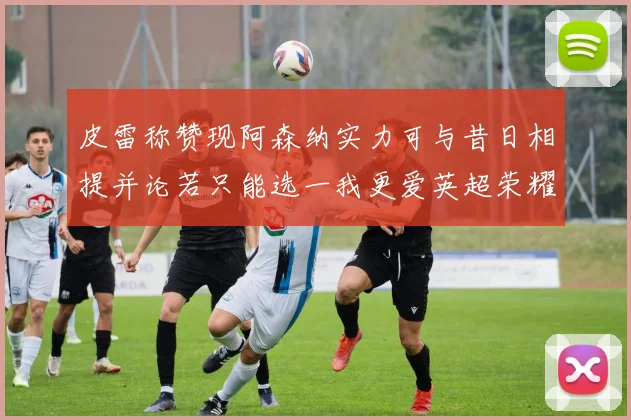 皮雷称赞现阿森纳实力可与昔日相提并论若只能选一我更爱英超荣耀