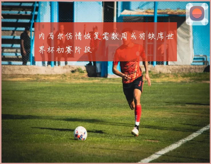 内马尔伤情恢复需数周或将缺席世界杯初赛阶段