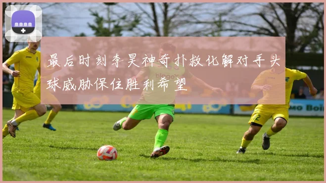 最后时刻李昊神奇扑救化解对手头球威胁保住胜利希望