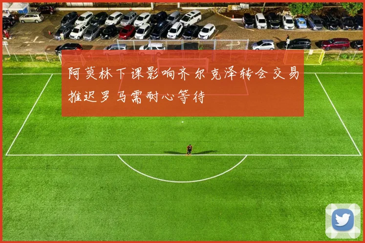 阿莫林下课影响齐尔克泽转会交易推迟罗马需耐心等待