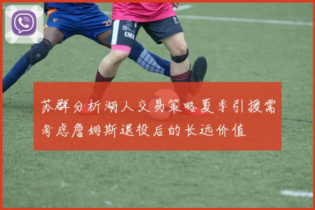 苏群分析湖人交易策略夏季引援需考虑詹姆斯退役后的长远价值