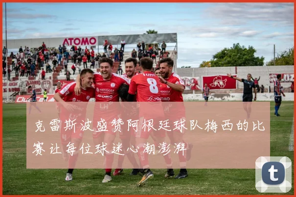 克雷斯波盛赞阿根廷球队梅西的比赛让每位球迷心潮澎湃