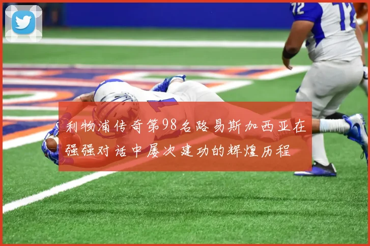 利物浦传奇第98名路易斯加西亚在强强对话中屡次建功的辉煌历程