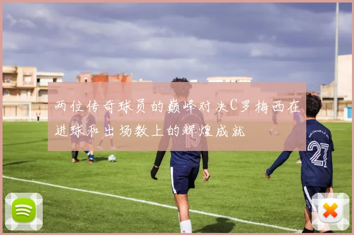 两位传奇球员的巅峰对决C罗梅西在进球和出场数上的辉煌成就