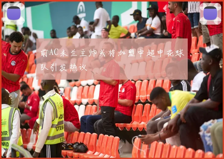 前AC米兰主帅或将加盟中超申花球队引发热议