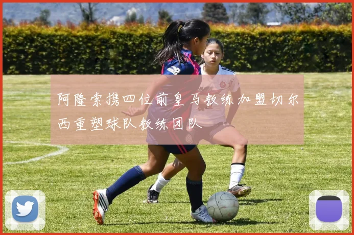 阿隆索携四位前皇马教练加盟切尔西重塑球队教练团队