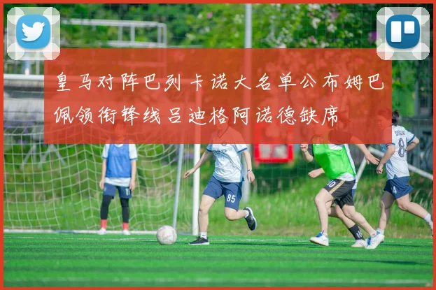 皇马对阵巴列卡诺大名单公布姆巴佩领衔锋线吕迪格阿诺德缺席