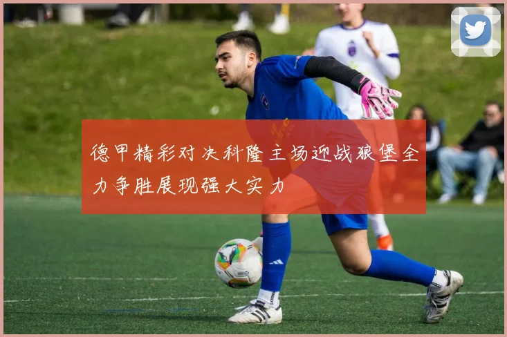 德甲精彩对决科隆主场迎战狼堡全力争胜展现强大实力