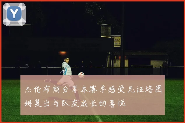 杰伦布朗分享本赛季感受见证塔图姆复出与队友成长的喜悦