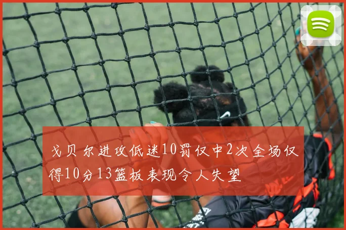 戈贝尔进攻低迷10罚仅中2次全场仅得10分13篮板表现令人失望
