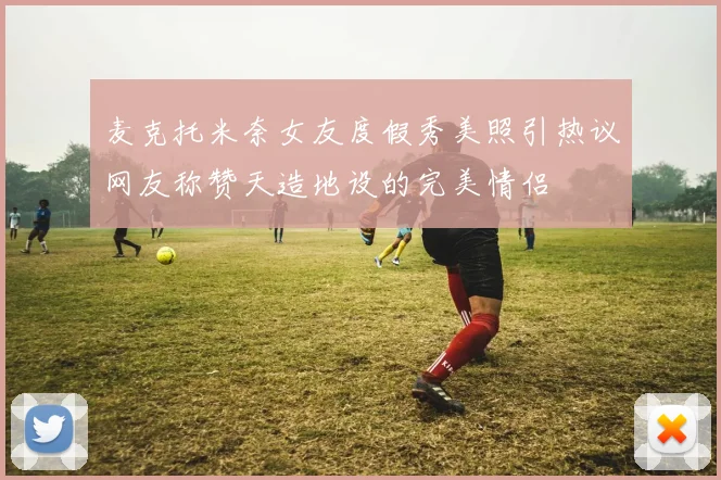 麦克托米奈女友度假秀美照引热议网友称赞天造地设的完美情侣