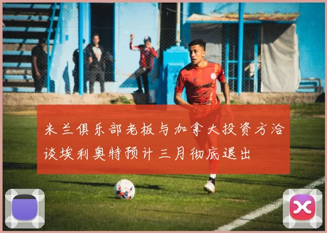 米兰俱乐部老板与加拿大投资方洽谈埃利奥特预计三月彻底退出
