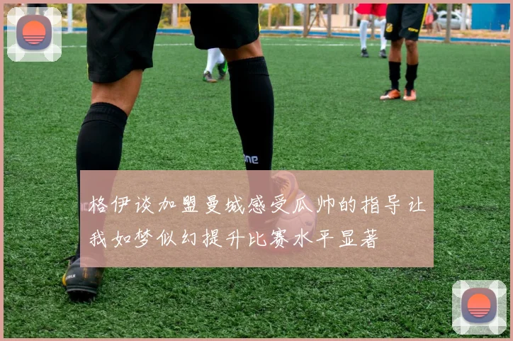 格伊谈加盟曼城感受瓜帅的指导让我如梦似幻提升比赛水平显著