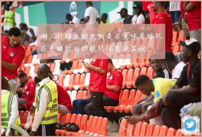 湖人对雄鹿的失利是否意味着球队在关键时刻的脆弱性首次显现