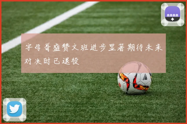 字母哥盛赞文班进步显著期待未来对决时已退役