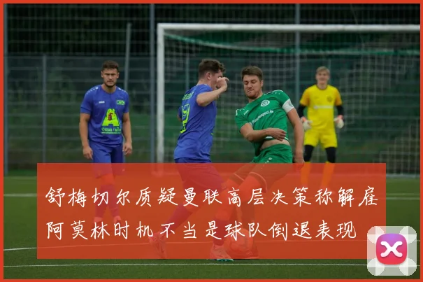 舒梅切尔质疑曼联高层决策称解雇阿莫林时机不当是球队倒退表现