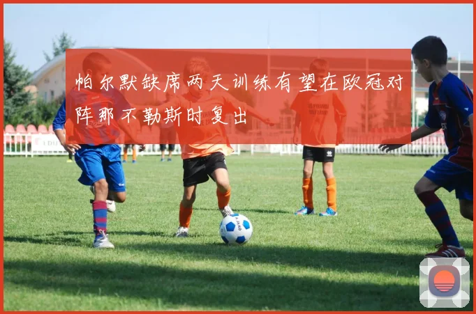 帕尔默缺席两天训练有望在欧冠对阵那不勒斯时复出
