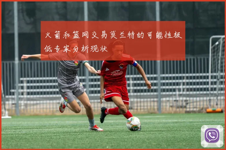 火箭和篮网交易莫兰特的可能性极低专家分析现状