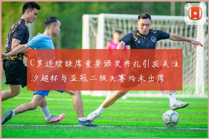C罗连续缺席重要颁奖典礼引发关注沙超杯与亚冠二级决赛均未出席