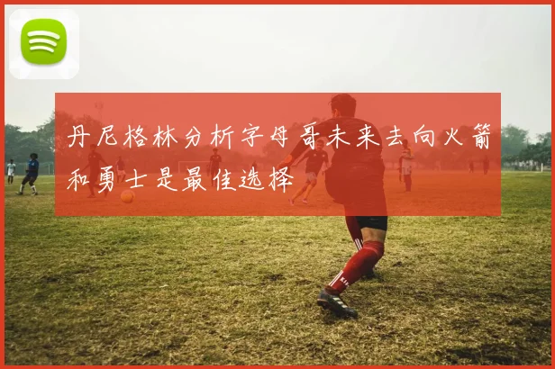 丹尼格林分析字母哥未来去向火箭和勇士是最佳选择