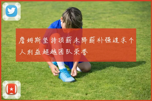 詹姆斯坚持顶薪未降薪补强追求个人利益超越团队荣誉