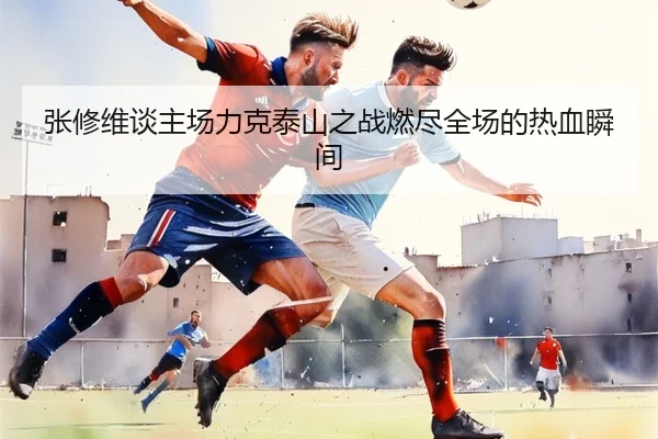 张修维谈主场力克泰山之战燃尽全场的热血瞬间（188Bet）
